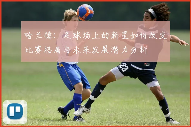 哈兰德：足球场上的新星如何改变比赛格局与未来发展潜力分析