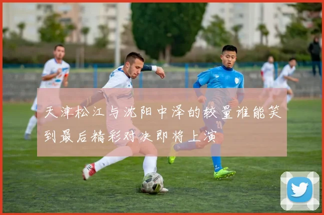 天津松江与沈阳中泽的较量谁能笑到最后精彩对决即将上演