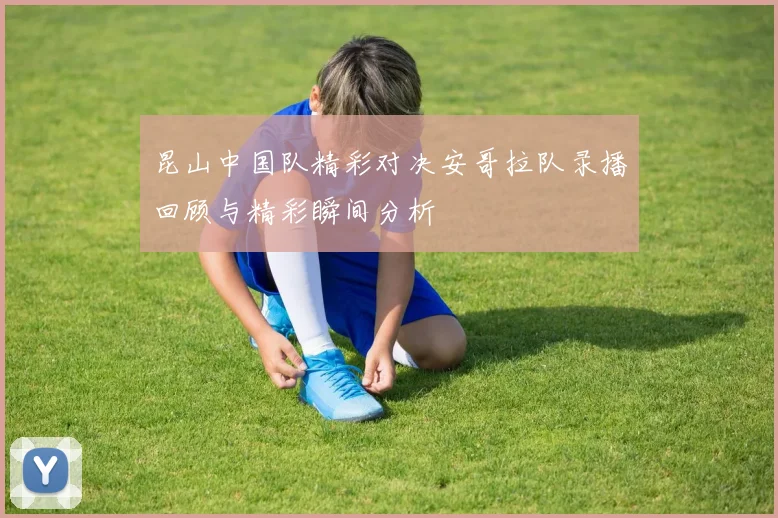 昆山中国队精彩对决安哥拉队录播回顾与精彩瞬间分析