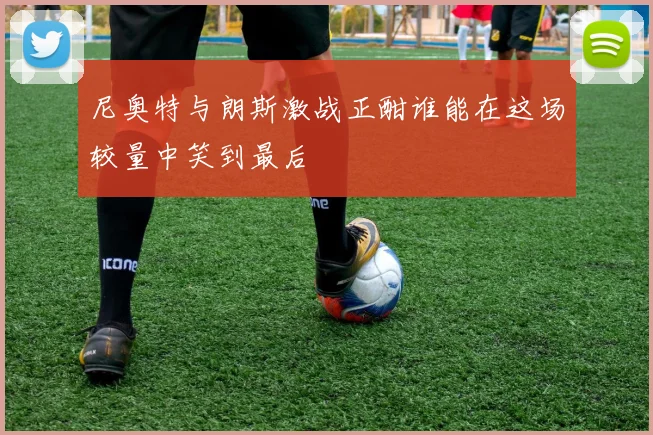 尼奥特与朗斯激战正酣谁能在这场较量中笑到最后