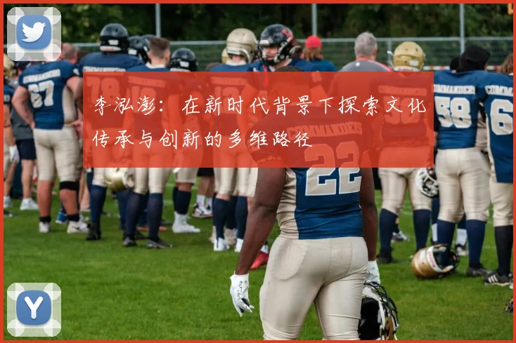 李泓澎：在新时代背景下探索文化传承与创新的多维路径