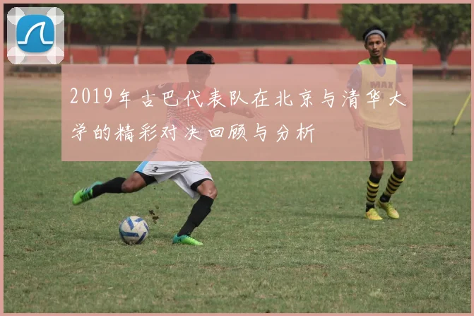 2019年古巴代表队在北京与清华大学的精彩对决回顾与分析