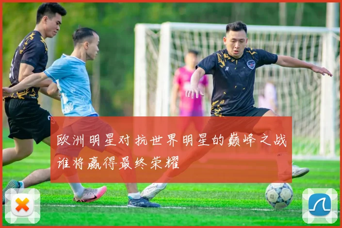 欧洲明星对抗世界明星的巅峰之战谁将赢得最终荣耀